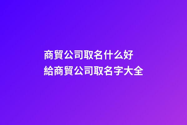 商貿公司取名什么好 給商貿公司取名字大全
